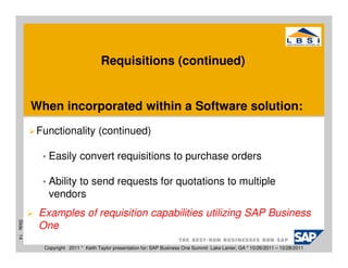 Requisitions (continued)


           When incorporated within a Software solution:
           Functionality (continued)

              Easily convert requisitions to purchase orders

              Ability to send requests for quotations to multiple
              vendors
            Examples of requisition capabilities utilizing SAP Business
Slide 14




            One
             Copyright 2011 * Keith Taylor presentation for: SAP Business One Summit Lake Lanier, GA * 10/26/2011 – 10/28/2011
 