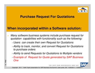Purchase Request For Quotations


           When incorporated within a Software solution:

            Many software business systems include purchase request for
            quotation capabilities with functionality such as the following:
              Users can create their own Request for Quotations
              Ability to track, monitor, and convert Request for Quotations
              to purchase orders
              Ability to send Requests for Quotations to Multiple vendors
              Example of Request for Quote generated by SAP Business
              One
Slide 16




             Copyright 2011 * Keith Taylor presentation for: SAP Business One Summit Lake Lanier, GA * 10/26/2011 – 10/28/2011
 