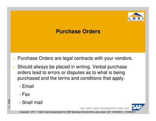 Purchase Orders



           Purchase Orders are legal contracts with your vendors.
           Should always be placed in writing. Verbal purchase
           orders lead to errors or disputes as to what is being
           purchased and the terms and conditions that apply.
              Email
              Fax
Slide 17




              Snail mail
            Copyright 2011 * Keith Taylor presentation for: SAP Business One Summit Lake Lanier, GA * 10/26/2011 – 10/28/2011
 