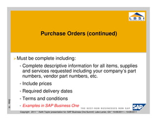 Purchase Orders (continued)



           Must be complete including:
              Complete descriptive information for all items, supplies
              and services requested including your company’s part
              numbers, vendor part numbers, etc.
              Include prices
              Required delivery dates
              Terms and conditions
Slide 18




              Examples in SAP Business One
            Copyright 2011 * Keith Taylor presentation for: SAP Business One Summit Lake Lanier, GA * 10/26/2011 – 10/28/2011
 