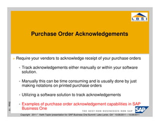 Purchase Order Acknowledgements



           Require your vendors to acknowledge receipt of your purchase orders

              Track acknowledgements either manually or within your software
              solution.

              Manually this can be time consuming and is usually done by just
              making notations on printed purchase orders

              Utilizing a software solution to track acknowledgements
Slide 19




              Examples of purchase order acknowledgement capabilities in SAP
              Business One
             Copyright 2011 * Keith Taylor presentation for: SAP Business One Summit Lake Lanier, GA * 10/26/2011 – 10/28/2011
 