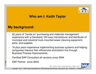 Who am I: Keith Taylor


          My background:

            22 years of “hands on” purchasing and materials management
            experience with a Cleveland, OH area manufacturer and distributor of
            municipal and industrial truck mounted sewer cleaning equipment,
            parts, and supplies.
            16 plus years experience implementing business systems and helping
            companies improve their efficiencies and bottom line through
            Business Process Improvements.
            Certified SAP Consultant all versions since 2004
Slide 2




            SAP Partner since 2004.

            Copyright 2011 * Keith Taylor presentation for: SAP Business One Summit Lake Lanier, GA * 10/26/2011 – 10/28/2011
 