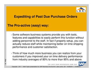 Expediting of Past Due Purchase Orders

           The Pro-active (easy) way:

              Some software business systems provide you with tools,
              features and capabilities to easily perform this function without
              adding personnel to the staff. In fact if properly setup, you can
              actually reduce staff while maintaining better on time shipping
              performance and customer satisfaction.

              Think of how much more business you can realize from your
              customers if you improved your on time delivery performance
              from industry averages of 80% to more than 95% and above.
Slide 22




             Copyright 2011 * Keith Taylor presentation for: SAP Business One Summit Lake Lanier, GA * 10/26/2011 – 10/28/2011
 