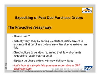 Expediting of Past Due Purchase Orders

           The Pro-active (easy) way:

              Sound hard?
              Actually very easy by setting up alerts to notify buyers in
              advance that purchase orders are either due to arrive or are
              late.
              Send notices to vendors regarding their late shipments
              requesting responses via email
              Update purchase orders with new delivery dates
Slide 23




              Let’s look at a simple late purchase order alert in SAP
              Business One
             Copyright 2011 * Keith Taylor presentation for: SAP Business One Summit Lake Lanier, GA * 10/26/2011 – 10/28/2011
 