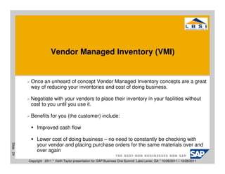 Vendor Managed Inventory (VMI)


            Once an unheard of concept Vendor Managed Inventory concepts are a great
            way of reducing your inventories and cost of doing business.

            Negotiate with your vendors to place their inventory in your facilities without
            cost to you until you use it.

            Benefits for you (the customer) include:

                Improved cash flow

                Lower cost of doing business – no need to constantly be checking with
Slide 24




                your vendor and placing purchase orders for the same materials over and
                over again
           Copyright 2011 * Keith Taylor presentation for: SAP Business One Summit Lake Lanier, GA * 10/26/2011 – 10/28/2011
 