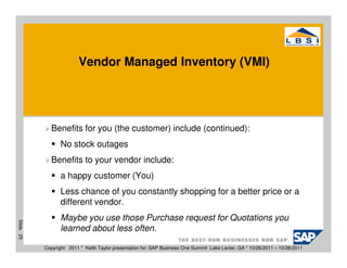 Vendor Managed Inventory (VMI)




              Benefits for you (the customer) include (continued):
                  No stock outages
              Benefits to your vendor include:
                  a happy customer (You)
                  Less chance of you constantly shopping for a better price or a
                  different vendor.
                  Maybe you use those Purchase request for Quotations you
Slide 25




                  learned about less often.

           Copyright 2011 * Keith Taylor presentation for: SAP Business One Summit Lake Lanier, GA * 10/26/2011 – 10/28/2011
 
