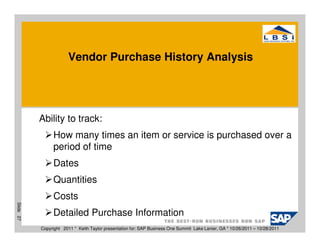 Vendor Purchase History Analysis




           Ability to track:
                How many times an item or service is purchased over a
                period of time
                Dates
                Quantities
                Costs
Slide 27




                Detailed Purchase Information
           Copyright 2011 * Keith Taylor presentation for: SAP Business One Summit Lake Lanier, GA * 10/26/2011 – 10/28/2011
 