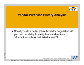 Vendor Purchase History Analysis




                Could you do a better job with vendor negotiations if
                you had the ability to easily track and retrieve
                information such as that listed above??
Slide 28




           Copyright 2011 * Keith Taylor presentation for: SAP Business One Summit Lake Lanier, GA * 10/26/2011 – 10/28/2011
 