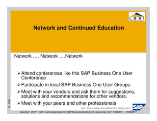 Network and Continued Education




           Network …. Network ….Network


              Attend conferences like this SAP Business One User
              Conference
              Participate in local SAP Business One User Groups
              Meet with your vendors and ask them for suggestions,
              solutions and recommendations for other vendors.
Slide 30




              Meet with your peers and other professionals
             Copyright 2011 * Keith Taylor presentation for: SAP Business One Summit Lake Lanier, GA * 10/26/2011 – 10/28/2011
 