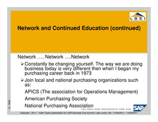 Network and Continued Education (continued)




           Network …. Network ….Network
              Constantly be changing yourself. The way we are doing
              business today is very different then when I began my
              purchasing career back in 1973
              Join local and national purchasing organizations such
              as:
              APICS (The association for Operations Management)
              American Purchasing Society
Slide 31




              National Purchasing Association
            Copyright 2011 * Keith Taylor presentation for: SAP Business One Summit Lake Lanier, GA * 10/26/2011 – 10/28/2011
 