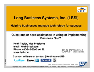 Long Business Systems, Inc. (LBSi)
           Helping businesses manage technology for success


           Questions or need assistance in using or implementing
                               Business One?
             Keith Taylor, Vice President
             email: keith@lbsi.com
             Phone: 440-846-8500 ext 26
             www.lbsi.com
            Connect with me on twitter: @keithtraylorLBSi
Slide 32




           Copyright 2011 * Keith Taylor presentation for: SAP Business One Summit Lake Lanier, GA * 10/26/2011 – 10/28/2011
 