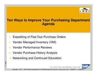 Ten Ways to Improve Your Purchasing Department
                              Agenda


           6.   Expediting of Past Due Purchase Orders
           7.   Vendor Managed Inventory (VMI)
           8.   Vendor Performance Reviews
           9.   Vendor Purchase History Analysis
           10. Networking               and Continued Education
Slide 4




                Copyright 2011 * Keith Taylor presentation for: SAP Business One Summit Lake Lanier, GA * 10/26/2011 – 10/28/2011
 
