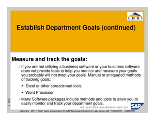 Establish Department Goals (continued)



          Measure and track the goals:
              If you are not utilizing a business software or your business software
              does not provide tools to help you monitor and measure your goals
              you probably will not meet your goals. Manual or antiquated methods
              of tracking goals:
                  Excel or other spreadsheet tools
                  Word Processor
              Many Software packages include methods and tools to allow you to
Slide 6




              easily monitor and track your department goals.
             Copyright 2011 * Keith Taylor presentation for: SAP Business One Summit Lake Lanier, GA * 10/26/2011 – 10/28/2011
 