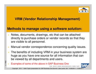 VRM (Vendor Relationship Management)

          Methods to manage using a software solution:
            Notes, documents, drawings, etc that can be attached
            directly to purchase orders or vendor records so that they
            are visible to all personnel.
            Manual vendor correspondence concerning quality issues.
            The benefits of including VRM in your business system are
            huge as you have one source for all information that can
            be viewed by all departments and users.
Slide 9




            Examples of some of the above in SAP Business One
             Copyright 2011 * Keith Taylor presentation for: SAP Business One Summit Lake Lanier, GA * 10/26/2011 – 10/28/2011
 
