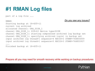 #1 RMAN Log files
part of a log file ...

Do you see any issues?
RMAN>
Starting backup at 18-OCT-11
current log archived
allocated channel: ORA_DISK_1
channel ORA_DISK_1: SID=63 device type=DISK
channel ORA_DISK_1: starting compressed archived log backup set
channel ORA_DISK_1: specifying archived log(s) in backup set
input archived log thread=1 sequence=4 RECID=2 STAMP=764855059
input archived log thread=1 sequence=5 RECID=3 STAMP=764855937
...
Finished backup at 18-OCT-11

Prepare all you may need for smooth recovery while working on backup procedures

12

© 2013 Pythian

 