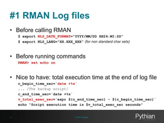 #1 RMAN Log files
• Before calling RMAN
$ export NLS_DATE_FORMAT="YYYY/MM/DD HH24:MI:SS”
$ export NLS_LANG="XX.XXX_XXX” (for non standard char sets)

• Before running commands
RMAN> set echo on

• Nice to have: total execution time at the end of log file
c_begin_time_sec=`date +%s`
... /The backup script/
c_end_time_sec=`date +%s`
v_total_exec_sec=`expr ${c_end_time_sec} - ${c_begin_time_sec}`
echo "Script execution time is $v_total_exec_sec seconds"

14

© 2013 Pythian

 