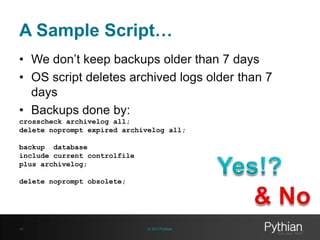 A Sample Script…
• We don’t keep backups older than 7 days
• OS script deletes archived logs older than 7
days
• Backups done by:
crosscheck archivelog all;
delete noprompt expired archivelog all;
backup database
include current controlfile
plus archivelog;
delete noprompt obsolete;

16

© 2013 Pythian

 