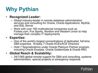 Why Pythian
• Recognized Leader:
– Global industry-leader in remote database administration
services and consulting for Oracle, Oracle Applications, MySQL
and SQL Server
– Work with over 150 multinational companies such as
Forbes.com, Fox Sports, Nordion and Western Union to help
manage their complex IT deployments

• Expertise:
– One of the world’s largest concentrations of dedicated, full-time
DBA expertise. Employ 7 Oracle ACEs/ACE Directors
– Hold 7 Specializations under Oracle Platinum Partner program,
including Oracle Exadata, Oracle GoldenGate & Oracle RAC

• Global Reach & Scalability:
– 24/7/365 global remote support for DBA and consulting, systems
administration, special projects or emergency response

2

© 2013 Pythian

 