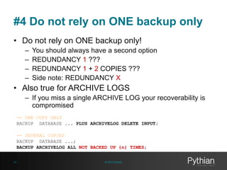 #4 Do not rely on ONE backup only
• Do not rely on ONE backup only!
–
–
–
–

You should always have a second option
REDUNDANCY 1 ???
REDUNDANCY 1 + 2 COPIES ???
Side note: REDUNDANCY X

• Also true for ARCHIVE LOGS
– If you miss a single ARCHIVE LOG your recoverability is
compromised
-- ONE COPY ONLY
BACKUP DATABASE ... PLUS ARCHIVELOG DELETE INPUT;
-- SEVERAL COPIES
BACKUP DATABASE ...;
BACKUP ARCHIVELOG ALL NOT BACKED UP {n} TIMES;
20

© 2013 Pythian

 