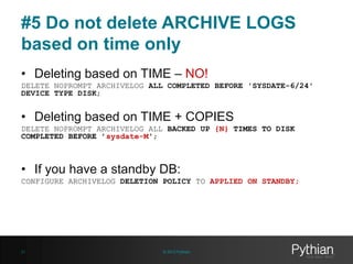 #5 Do not delete ARCHIVE LOGS
based on time only
• Deleting based on TIME – NO!
DELETE NOPROMPT ARCHIVELOG ALL COMPLETED BEFORE 'SYSDATE-6/24'
DEVICE TYPE DISK;

• Deleting based on TIME + COPIES
DELETE NOPROMPT ARCHIVELOG ALL BACKED UP {N} TIMES TO DISK
COMPLETED BEFORE ’sysdate-M';

• If you have a standby DB:
CONFIGURE ARCHIVELOG DELETION POLICY TO APPLIED ON STANDBY;

21

© 2013 Pythian

 