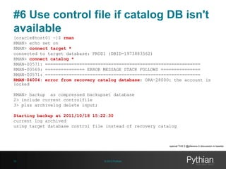 #6 Use control file if catalog DB isn't
available
[oracle@host01 ~]$ rman
RMAN> echo set on
RMAN> connect target *
connected to target database: PROD1 (DBID=1973883562)
RMAN> connect catalog *
RMAN-00571: ===========================================================
RMAN-00569: =============== ERROR MESSAGE STACK FOLLOWS ===============
RMAN-00571: ===========================================================
RMAN-04004: error from recovery catalog database: ORA-28000: the account is
locked

RMAN> backup as compressed backupset database
2> include current controlfile
3> plus archivelog delete input;
Starting backup at 2011/10/18 15:22:30
current log archived
using target database control file instead of recovery catalog

special THX 2 @pfierens 4 discussion in tweeter

23

© 2013 Pythian

 