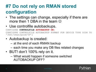 #7 Do not rely on RMAN stored
configuration
• The settings can change, especially if there are
more then 1 DBA in the team 
• Use controlfile autobackups.
CONFIGURE CONTROLFILE AUTOBACKUP ON;
CONFIGURE CONTROLFILE AUTOBACKUP FORMAT FOR DEVICE TYPE DISK TO
'/b01/rman/prod/%F’;

• Autobackup is created:
– at the end of each RMAN backup
– each time you make any DB files related changes

• BUT! don’t 100% rely on it.
– What would happen if someone switched
AUTOBACKUP OFF?
25

© 2013 Pythian

 