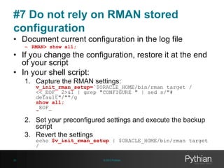 #7 Do not rely on RMAN stored
configuration
• Document current configuration in the log file
– RMAN> show all;

• If you change the configuration, restore it at the end
of your script
• In your shell script:
1. Capture the RMAN settings:

v_init_rman_setup=`$ORACLE_HOME/bin/rman target /
<<_EOF_ 2>&1 | grep "CONFIGURE " | sed s/"#
default"/""/g
show all;
_EOF_
`

2. Set your preconfigured settings and execute the backup
script
3. Revert the settings

echo $v_init_rman_setup | $ORACLE_HOME/bin/rman target
/

26

© 2013 Pythian

 