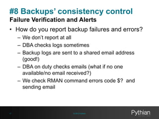 #8 Backups’ consistency control
Failure Verification and Alerts
• How do you report backup failures and errors?
– We don’t report at all
– DBA checks logs sometimes
– Backup logs are sent to a shared email address
(good!)
– DBA on duty checks emails (what if no one
available/no email received?)
– We check RMAN command errors code $? and
sending email

27

© 2013 Pythian

 