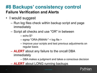 #8 Backups’ consistency control
Failure Verification and Alerts
• I would suggest
– Run log files check within backup script and page
immediately
– Script all checks and use "OR" in between
– echo $?
– egrep "ORA-|RMAN-" < log file >
– Improve your scripts and test previous adjustments on
regular basis

– ALERT about any failure to the oncall DBA
immediately
– DBA makes a judgment and takes a conscious decision

– ALERT about LONG running backups
28

© 2013 Pythian

 
