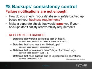 #8 Backups’ consistency control
Failure notifications are not enough!
• How do you check if your database is safely backed up
based on your business requirements?
• Make a separate check that would page you if your
backups don’t satisfy recoverability requirements
• REPORT NEED BACKUP ...
– Datafiles that weren’t backed up last 24 hours!
REPORT NEED BACKUP RECOVERY WINDOW OF 1 DAYS;

– Datafiles that have less then 10 backups!
REPORT NEED BACKUP REDUNDANCY 10;

– Datafiles that require more then 2 days of archived logs
REPORT NEED BACKUP DAYS = 2;

– Datafiles that need backup due to unrecoverable operations
REPORT UNRECOVERABLE;

29

May not available in all Versions!

© 2013 Pythian

 