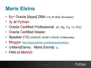 Maris Elsins
•
•
•
•
•
•
•
•

3

8y+ Oracle [Apps] DBA (+3y PL/SQL Developer)
3y at Pythian
Oracle Certified Professional (9i, 10g, 11g, 11i, R12)
Oracle Certified Master
Speaker (15) (UKOUG, OUGF, LVOUG, Collaborate)
Blogger http://www.pythian.com/blog/author/elsins
MarisElsins, Maris.Elsins, ,
FAN of #BAAG

© 2013 Pythian

 