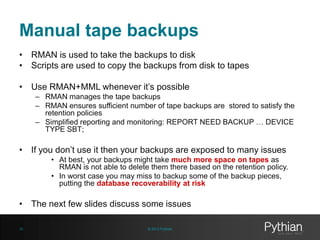 Manual tape backups
• RMAN is used to take the backups to disk
• Scripts are used to copy the backups from disk to tapes
• Use RMAN+MML whenever it’s possible
– RMAN manages the tape backups
– RMAN ensures sufficient number of tape backups are stored to satisfy the
retention policies
– Simplified reporting and monitoring: REPORT NEED BACKUP … DEVICE
TYPE SBT;

• If you don’t use it then your backups are exposed to many issues
• At best, your backups might take much more space on tapes as
RMAN is not able to delete them there based on the retention policy.
• In worst case you may miss to backup some of the backup pieces,
putting the database recoverability at risk

• The next few slides discuss some issues
30

© 2013 Pythian

 