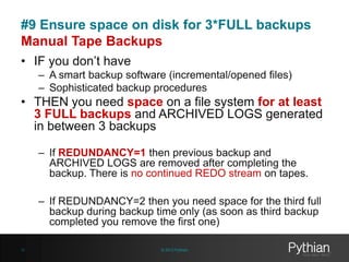 #9 Ensure space on disk for 3*FULL backups
Manual Tape Backups
• IF you don’t have
– A smart backup software (incremental/opened files)
– Sophisticated backup procedures

• THEN you need space on a file system for at least
3 FULL backups and ARCHIVED LOGS generated
in between 3 backups
– If REDUNDANCY=1 then previous backup and
ARCHIVED LOGS are removed after completing the
backup. There is no continued REDO stream on tapes.
– If REDUNDANCY=2 then you need space for the third full
backup during backup time only (as soon as third backup
completed you remove the first one)
31

© 2013 Pythian

 