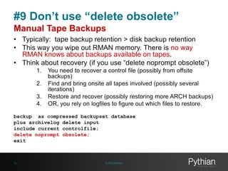 #9 Don’t use “delete obsolete”
Manual Tape Backups
• Typically: tape backup retention > disk backup retention
• This way you wipe out RMAN memory. There is no way
RMAN knows about backups available on tapes.
• Think about recovery (if you use “delete noprompt obsolete”)
1.
2.

3.
4.

You need to recover a control file (possibly from offsite
backups)
Find and bring onsite all tapes involved (possibly several
iterations)
Restore and recover (possibly restoring more ARCH backups)
OR, you rely on logfiles to figure out which files to restore.

backup as compressed backupset database
plus archivelog delete input
include current controlfile;
delete noprompt obsolete;
exit

32

© 2013 Pythian

 