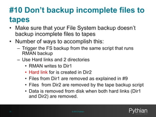 #10 Don’t backup incomplete files to
tapes
• Make sure that your File System backup doesn’t
backup incomplete files to tapes
• Number of ways to accomplish this:
– Trigger the FS backup from the same script that runs
RMAN backup
– Use Hard links and 2 directories
• RMAN writes to Dir1
• Hard link for is created in Dir2
• Files from Dir1 are removed as explained in #9
• Files from Dir2 are removed by the tape backup script
• Data is removed from disk when both hard links (Dir1
and Dir2) are removed.

35

© 2013 Pythian

 