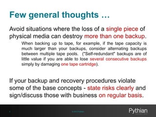 Few general thoughts …
Avoid situations where the loss of a single piece of
physical media can destroy more than one backup.
When backing up to tape, for example, if the tape capacity is
much larger than your backups, consider alternating backups
between multiple tape pools. ("Self-redundant" backups are of
little value if you are able to lose several consecutive backups
simply by damaging one tape cartridge).

If your backup and recovery procedures violate
some of the base concepts - state risks clearly and
sign/discuss those with business on regular basis.
9

© 2013 Pythian

 
