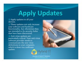   Apply updates to all your 
devices. 
  These updates not only increase 
your software and hardware 
functionality, but oftentimes they 
are intended to ﬁx security holes 
that have been discovered.  
  Anti‐virus updates are 
particularly critical. Your anti‐virus 
software provider needs to 
communicate the new virus 
deﬁnitions to your computer, 
which is done via a software 
update. 


                             Courtesy of Hybrid IT Solutions
                                www.hybriditworks.com
 