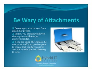   Do not open attachments from 
unfamiliar people.  
  Ideally, you should avoid even 
viewing an e‐mail from an 
unknown sender.  
  If you are using MS Outlook, be 
sure to turn oﬀ your preview pane 
to ensure that you have control 
over the e‐mails you are choosing 
to view. 



                        Courtesy of Hybrid IT Solutions
                           www.hybriditworks.com
 