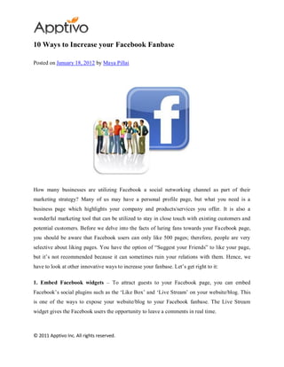 10 Ways to Increase your Facebook Fanbase

Posted on January 18, 2012 by Maya Pillai




How many businesses are utilizing Facebook a social networking channel as part of their
marketing strategy? Many of us may have a personal profile page, but what you need is a
business page which highlights your company and products/services you offer. It is also a
wonderful marketing tool that can be utilized to stay in close touch with existing customers and
potential customers. Before we delve into the facts of luring fans towards your Fa cebook page,
you should be aware that Facebook users can only like 500 pages; therefore, people are very
selective about liking pages. You have the option of “Suggest your Friends” to like your page,
but it‟s not recommended because it can sometimes ruin your relations with them. Hence, we
have to look at other innovative ways to increase your fanbase. Let‟s get right to it:

1. Embed Facebook widgets – To attract guests to your Facebook page, you can embed
Facebook‟s social plugins such as the „Like Box‟ and „Live Stream‟ on your website/blog. This
is one of the ways to expose your website/blog to your Facebook fanbase. The Live Stream
widget gives the Facebook users the opportunity to leave a comments in real time.



© 2011 Apptivo Inc. All rights reserved.
 