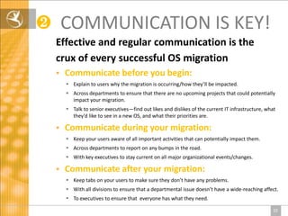 ❷       COMMUNICATION IS KEY!
    Effective and regular communication is the
    crux of every successful OS migration
       Communicate before you begin:
         Explain to users why the migration is occurring/how they’ll be impacted.
         Across departments to ensure that there are no upcoming projects that could potentially
          impact your migration.
         Talk to senior executives—find out likes and dislikes of the current IT infrastructure, what
          they’d like to see in a new OS, and what their priorities are.

       Communicate during your migration:
         Keep your users aware of all important activities that can potentially impact them.
         Across departments to report on any bumps in the road.
         With key executives to stay current on all major organizational events/changes.

       Communicate after your migration:
         Keep tabs on your users to make sure they don’t have any problems.
         With all divisions to ensure that a departmental issue doesn’t have a wide-reaching affect.
         To executives to ensure that everyone has what they need.

                                                                                                    10
 