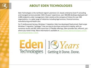 ABOUT EDEN TECHNOLOGIES
Eden Technologies is the northeast region’s premiere U.S.-based, enterprise-level IT consulting
and managed services provider. With 10 years’ experience, over 300,000 desktops deployed and
2,000 endpoints under management, Eden stands as the company of choice for over 300
organizations, in a wide range of industries including legal services, financial services,
manufacturing and health care.
For IT professionals facing a Windows 7 migration, Eden has developed fixed-priced, fixed-scope
Windows 7 migration “packages” that are easy to purchase and quick to deploy, with no-
nonsense results and ROI. With more than 17 flexible offerings, Eden provides fast, efficient, just-
where-you-need-it help. More information is available at http://www.edentechnologies.com/it-
consulting/windows-7.html.




                                                                                                 12
 