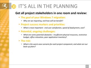 ❿   IT’S ALL IN THE PLANNING
Get all project stakeholders in one room and review:
     The goal of your Windows 7 migration:
       Why are we migrating, and how will we benefit?
     Project success markers and priorities:
       What is most important-- end user satisfaction, speed of deployment, cost?
     Potential, ongoing challenges:
       What are some potential obstacles-- insufficient physical resources, restrictive
        budget, office relocation, poor application inventory?
     The risk:
       What is the worst-case scenario for each project component, and what are our
        back-up plans?




                                                                                       2
 