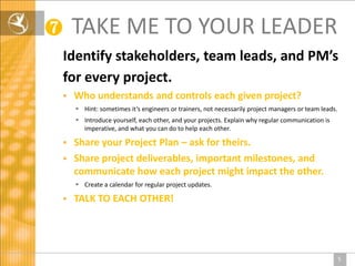 ❼       TAKE ME TO YOUR LEADER
    Identify stakeholders, team leads, and PM’s
    for every project.
       Who understands and controls each given project?
         Hint: sometimes it’s engineers or trainers, not necessarily project managers or team leads.
         Introduce yourself, each other, and your projects. Explain why regular communication is
          imperative, and what you can do to help each other.

     Share your Project Plan – ask for theirs.
     Share project deliverables, important milestones, and
      communicate how each project might impact the other.
         Create a calendar for regular project updates.

       TALK TO EACH OTHER!




                                                                                                        5
 