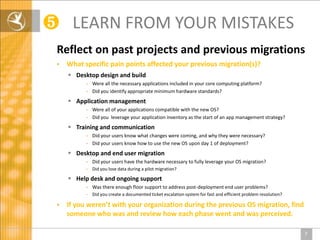 ❺ LEARN FROM YOUR MISTAKES
 Reflect on past projects and previous migrations
    What specific pain points affected your previous migration(s)?
      Desktop design and build
           - Were all the necessary applications included in your core computing platform?
           - Did you identify appropriate minimum hardware standards?
      Application management
           - Were all of your applications compatible with the new OS?
           - Did you leverage your application inventory as the start of an app management strategy?
      Training and communication
           - Did your users know what changes were coming, and why they were necessary?
           - Did your users know how to use the new OS upon day 1 of deployment?
      Desktop and end user migration
           - Did your users have the hardware necessary to fully leverage your OS migration?
           - Did you lose data during a pilot migration?

      Help desk and ongoing support
           - Was there enough floor support to address post-deployment end user problems?
           - Did you create a documented ticket escalation system for fast and efficient problem resolution?

    If you weren’t with your organization during the previous OS migration, find
     someone who was and review how each phase went and was perceived.

                                                                                                               7
 