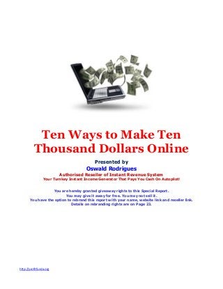 http://profitfunda.org
Ten Ways to Make Ten
Thousand Dollars Online
Presented by
Oswald Rodrigues
Authorised Reseller of Instant Revenue System
Your Turnkey Instant Income Generator That Pays You Cash On Autopilot!
You are hereby granted giveaway rights to this Special Report.
You may give it away for free. You may not sell it.
You have the option to rebrand this report with your name, website link and reseller link.
Details on rebranding rights are on Page 23.
 