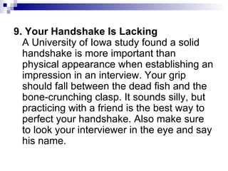 9. Your Handshake Is Lacking A University of Iowa study found a solid handshake is more important than physical appearance when establishing an impression in an interview. Your grip should fall between the dead fish and the bone-crunching clasp. It sounds silly, but practicing with a friend is the best way to perfect your handshake. Also make sure to look your interviewer in the eye and say his name. 