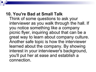 10. You're Bad at Small Talk Think of some questions to ask your interviewer as you walk through the hall. If you notice something like a company picnic flyer, inquiring about that can be a great way to learn about company culture. Another safe topic is how the interviewer learned about the company. By showing interest in your interviewer's background, you'll put her at ease and establish a connection. 