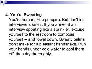 4. You're Sweating  You're human. You perspire. But don't let interviewers see it. If you arrive at an interview spouting like a sprinkler, excuse yourself to the restroom to compose yourself -- and towel down. Sweaty palms don't make for a pleasant handshake. Run your hands under cold water to cool them off, then dry thoroughly.  