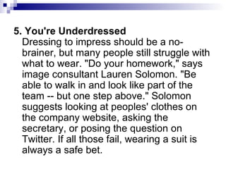 5. You're Underdressed Dressing to impress should be a no-brainer, but many people still struggle with what to wear. "Do your homework," says image consultant Lauren Solomon. "Be able to walk in and look like part of the team -- but one step above." Solomon suggests looking at peoples' clothes on the company website, asking the secretary, or posing the question on Twitter. If all those fail, wearing a suit is always a safe bet.  