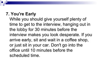 7. You're Early While you should give yourself plenty of time to get to the interview, hanging out in the lobby for 30 minutes before the interview makes you look desperate. If you arrive early, sit and wait in a coffee shop, or just sit in your car. Don't go into the office until 10 minutes before the scheduled time. 